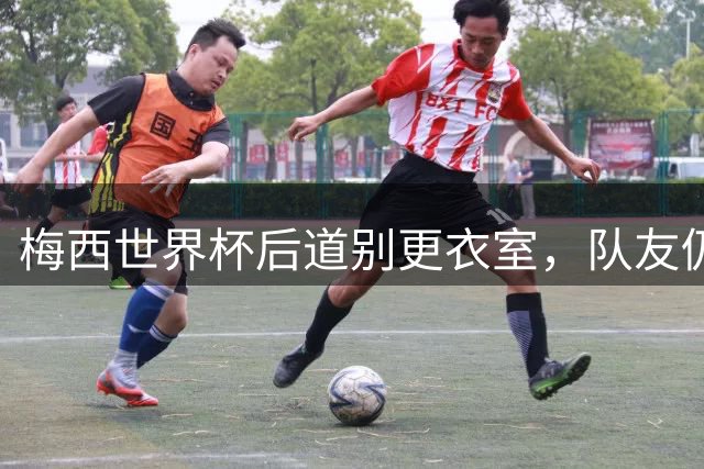 梅西世界杯后道别更衣室，队友仍盼其留队
